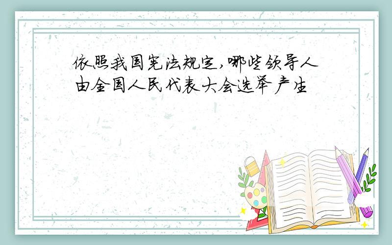 依照我国宪法规定,哪些领导人由全国人民代表大会选举产生