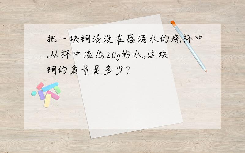 把一块铜浸没在盛满水的烧杯中,从杯中溢出20g的水,这块铜的质量是多少?