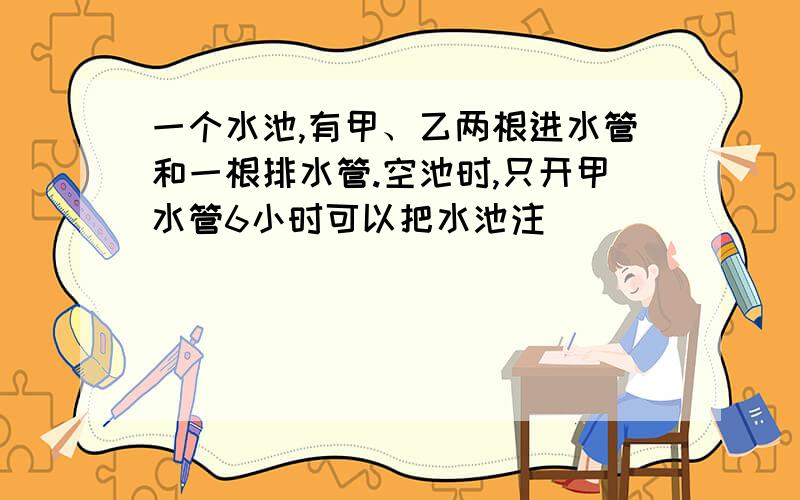 一个水池,有甲、乙两根进水管和一根排水管.空池时,只开甲水管6小时可以把水池注