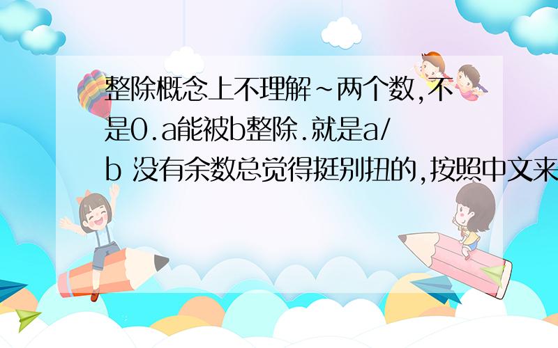 整除概念上不理解~两个数,不是0.a能被b整除.就是a/b 没有余数总觉得挺别扭的,按照中文来说 a/b 也是b能被a整