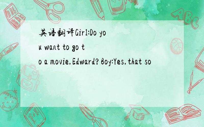 英语翻译Girl:Do you want to go to a movie,Edward?Boy:Yes,that so