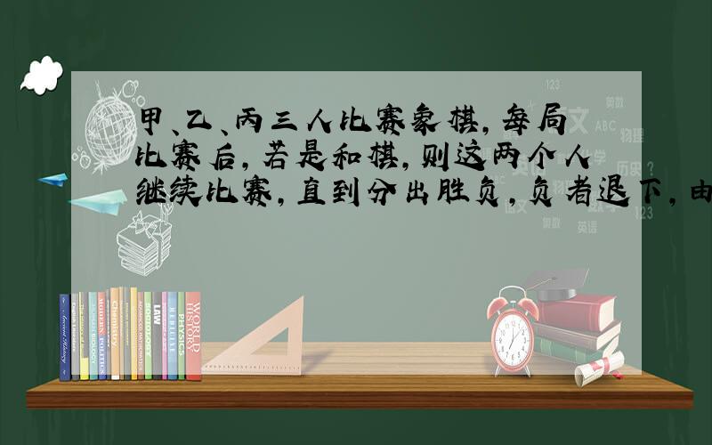 甲、乙、丙三人比赛象棋，每局比赛后，若是和棋，则这两个人继续比赛，直到分出胜负，负者退下，由另一个与胜者比赛，比赛若干局