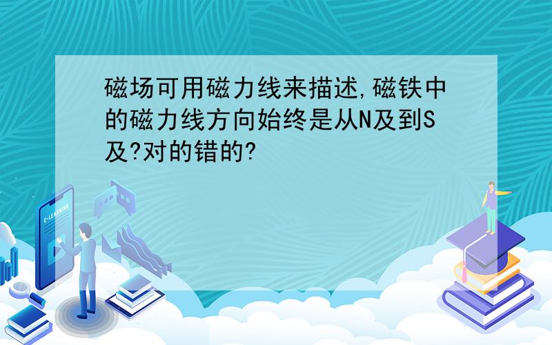 磁场可用磁力线来描述,磁铁中的磁力线方向始终是从N及到S及?对的错的?