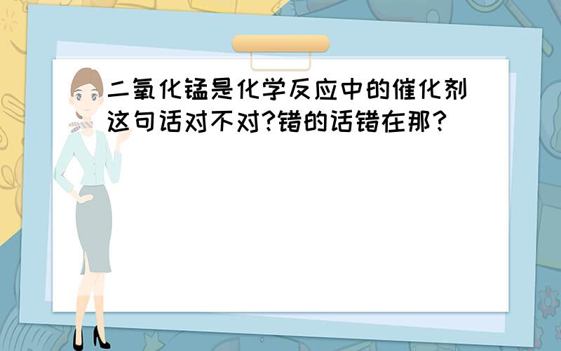 二氧化锰是化学反应中的催化剂这句话对不对?错的话错在那?