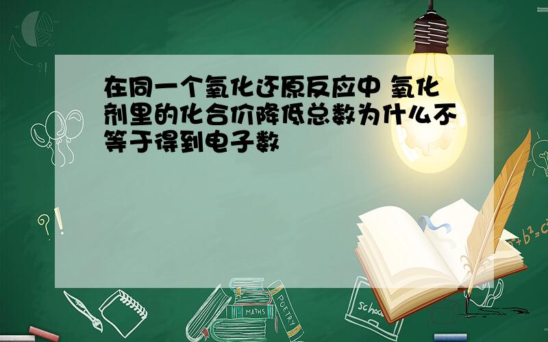 在同一个氧化还原反应中 氧化剂里的化合价降低总数为什么不等于得到电子数