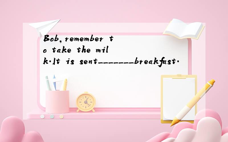 Bob,remember to take the milk.It is sent_______breakfast.