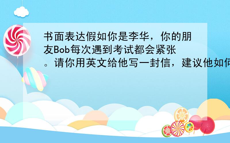 书面表达假如你是李华，你的朋友Bob每次遇到考试都会紧张。请你用英文给他写一封信，建议他如何克服考前紧张情绪：比如平时努