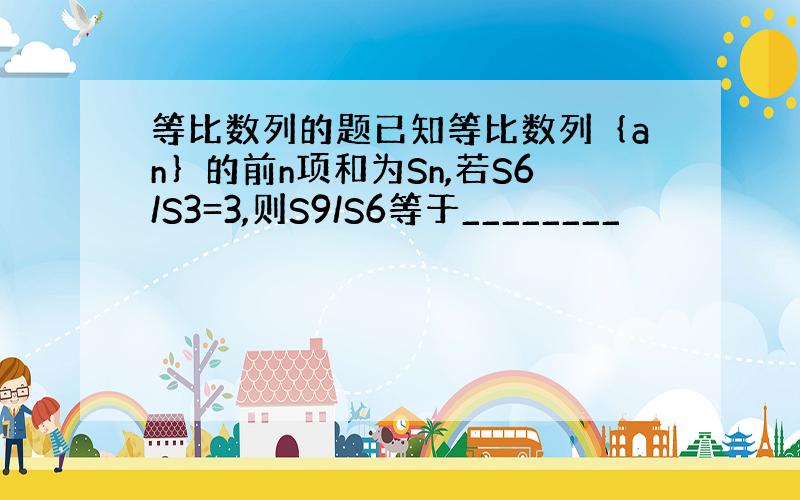 等比数列的题已知等比数列｛an｝的前n项和为Sn,若S6/S3=3,则S9/S6等于________