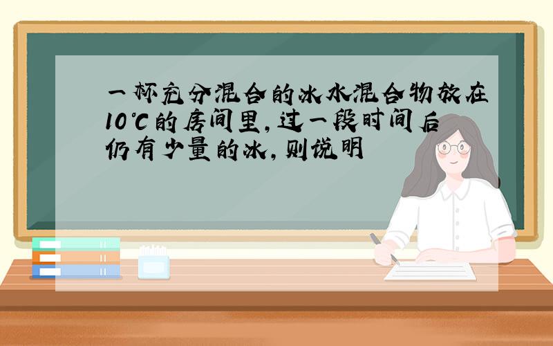 一杯充分混合的冰水混合物放在10℃的房间里,过一段时间后仍有少量的冰,则说明