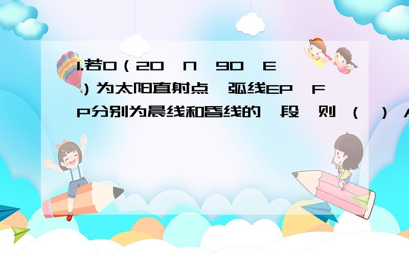 1.若O（20°N,90°E）为太阳直射点,弧线EP、FP分别为晨线和昏线的一段,则 （ ） A．P地的地理坐标为70°