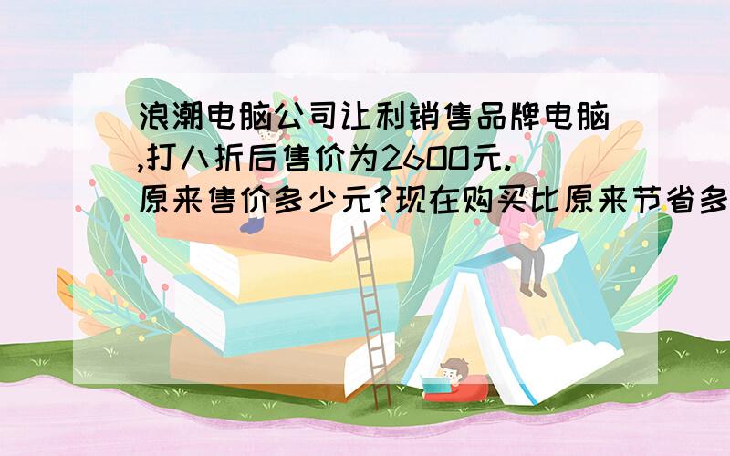 浪潮电脑公司让利销售品牌电脑,打八折后售价为26OO元.原来售价多少元?现在购买比原来节省多少元?