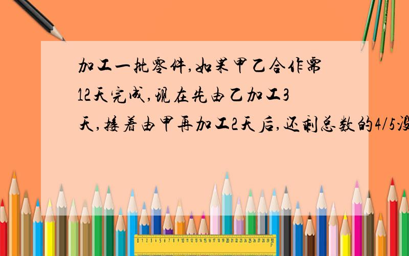 加工一批零件,如果甲乙合作需12天完成,现在先由乙加工3天,接着由甲再加工2天后,还剩总数的4/5没有完成.已知乙比甲每