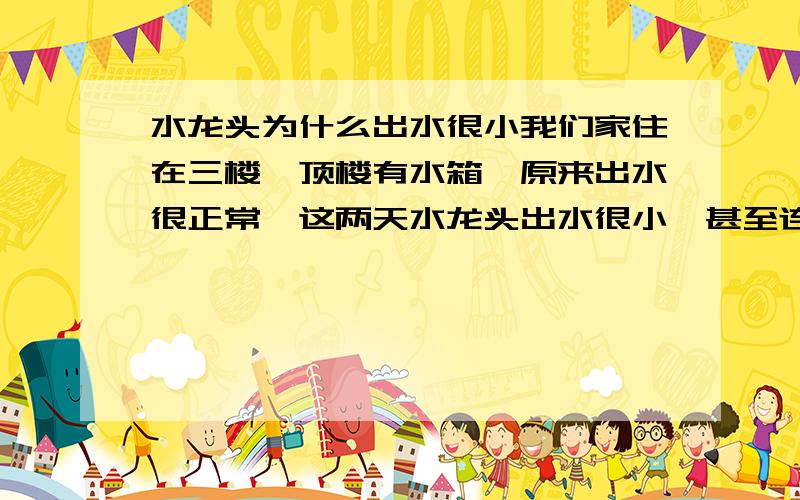 水龙头为什么出水很小我们家住在三楼,顶楼有水箱,原来出水很正常,这两天水龙头出水很小,甚至连燃气热水器都打不出,有什么办