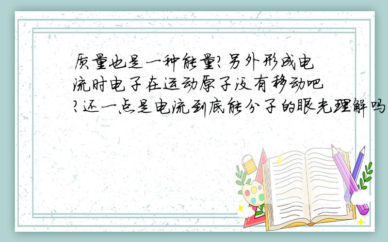 质量也是一种能量?另外形成电流时电子在运动原子没有移动吧?还一点是电流到底能分子的眼光理解吗.