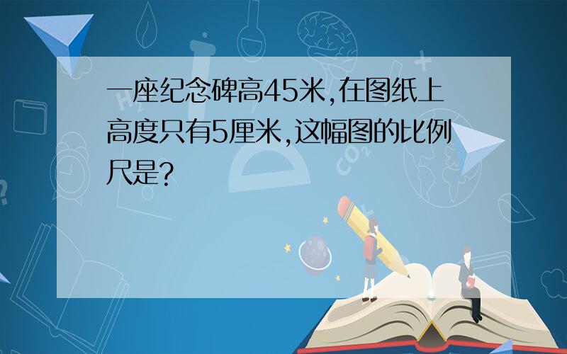 一座纪念碑高45米,在图纸上高度只有5厘米,这幅图的比例尺是?