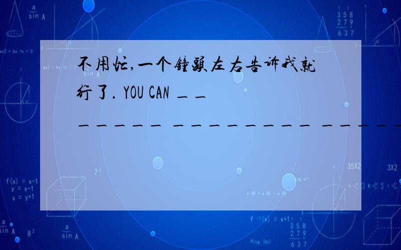 不用忙,一个钟头左右告诉我就行了. YOU CAN _______ ________ _______ ,IT WILL