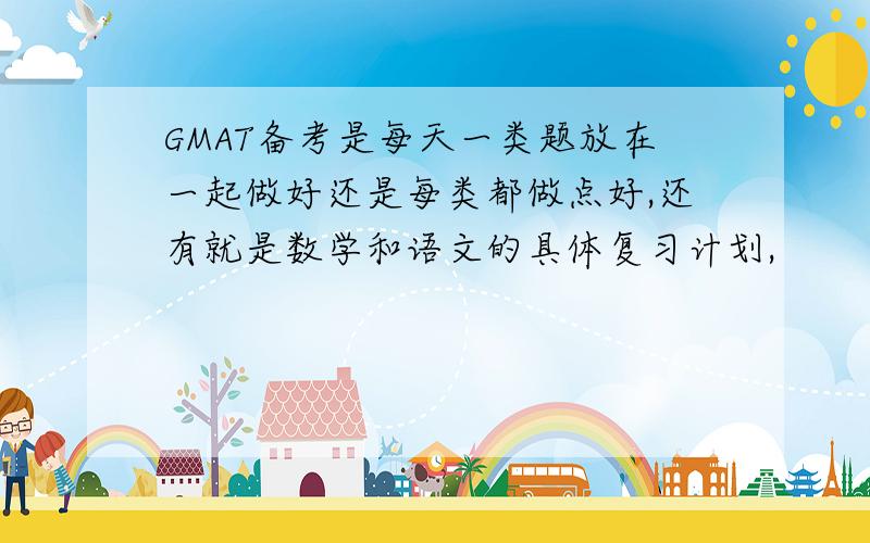 GMAT备考是每天一类题放在一起做好还是每类都做点好,还有就是数学和语文的具体复习计划,