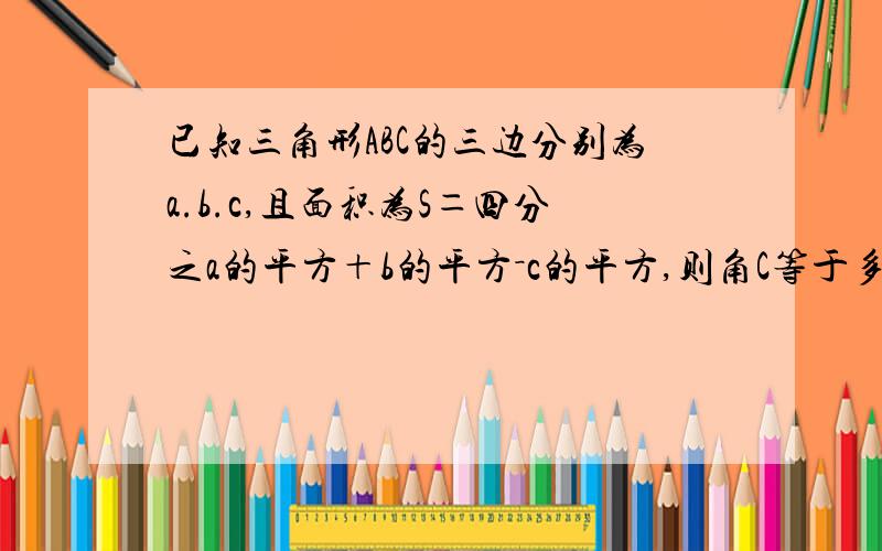 已知三角形ABC的三边分别为a.b.c,且面积为S＝四分之a的平方＋b的平方－c的平方,则角C等于多少度谢谢了