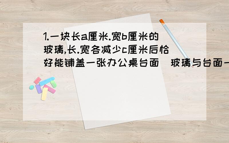 1.一块长a厘米.宽b厘米的玻璃,长.宽各减少c厘米后恰好能铺盖一张办公桌台面（玻璃与台面一样大小）.问台面面积是多少?