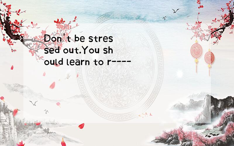 Don't be stressed out.You should learn to r----