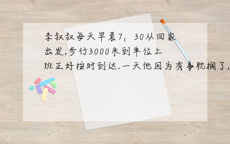 李叔叔每天早晨7；30从回家出发,步行3000米到单位上班正好按时到达.一天他因为有事耽搁了,他不得不先跑