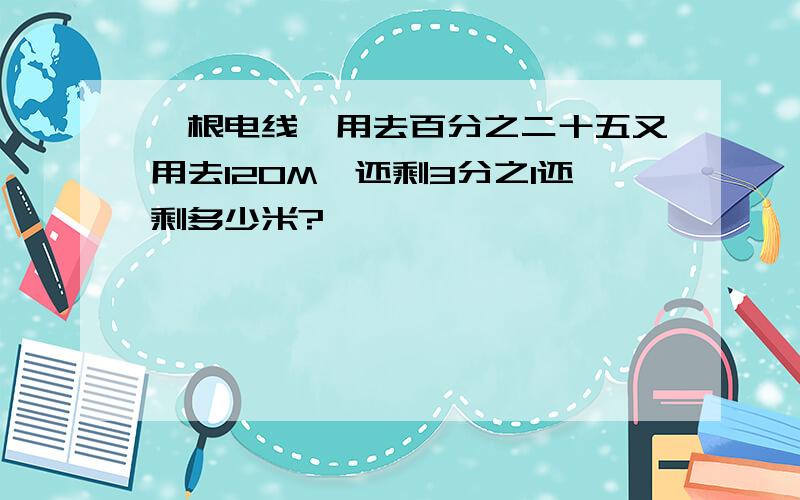 一根电线,用去百分之二十五又用去120M,还剩3分之1还剩多少米?