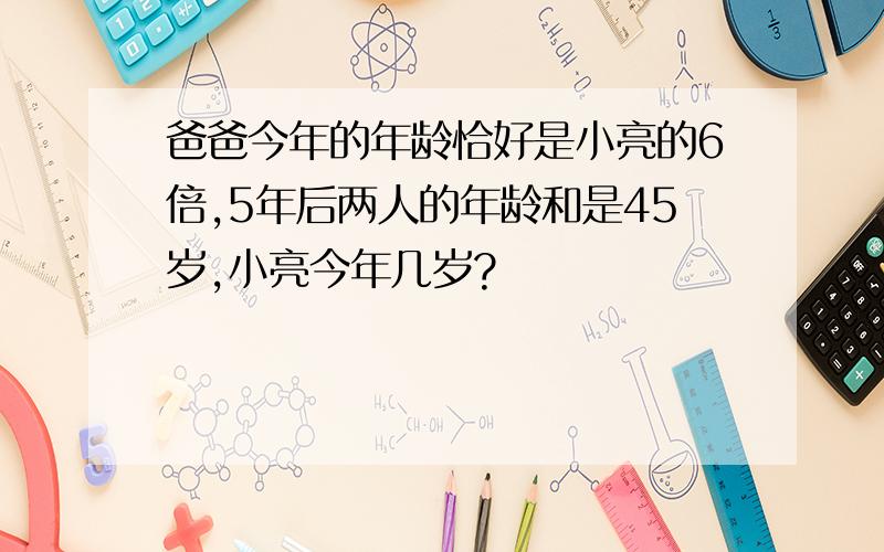 爸爸今年的年龄恰好是小亮的6倍,5年后两人的年龄和是45岁,小亮今年几岁?