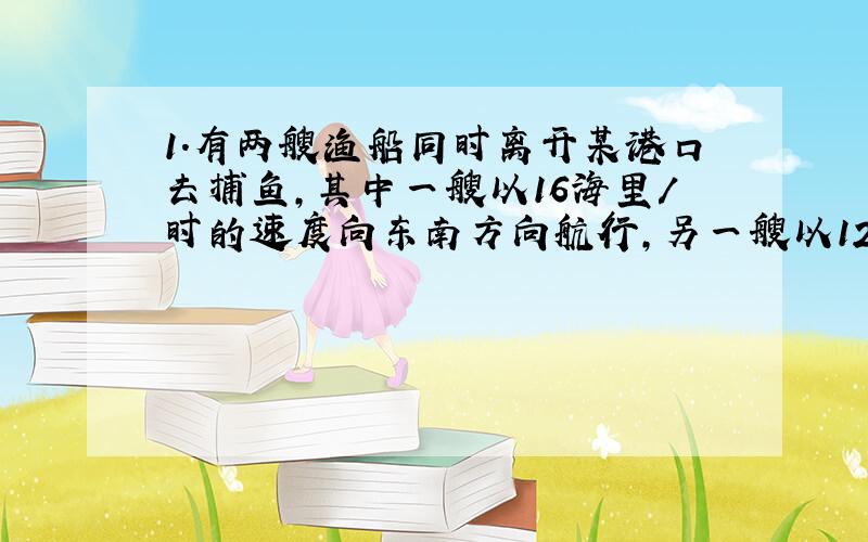 1.有两艘渔船同时离开某港口去捕鱼,其中一艘以16海里/时的速度向东南方向航行,另一艘以12海里/时的速度向东北方向航行