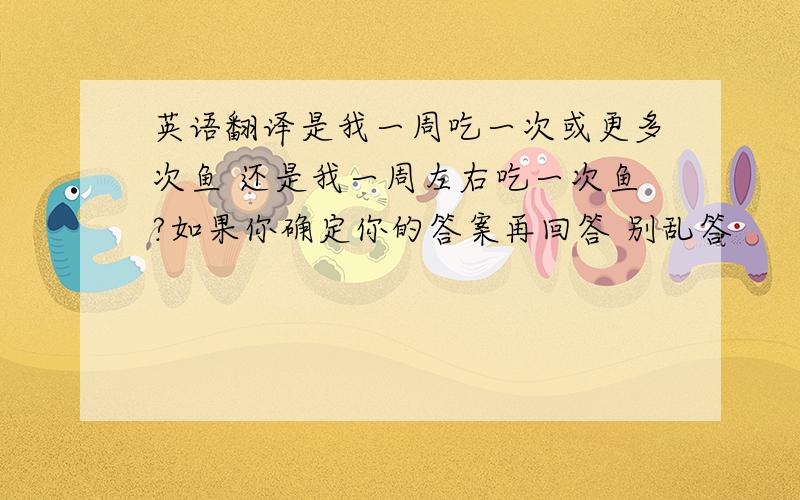 英语翻译是我一周吃一次或更多次鱼 还是我一周左右吃一次鱼?如果你确定你的答案再回答 别乱答