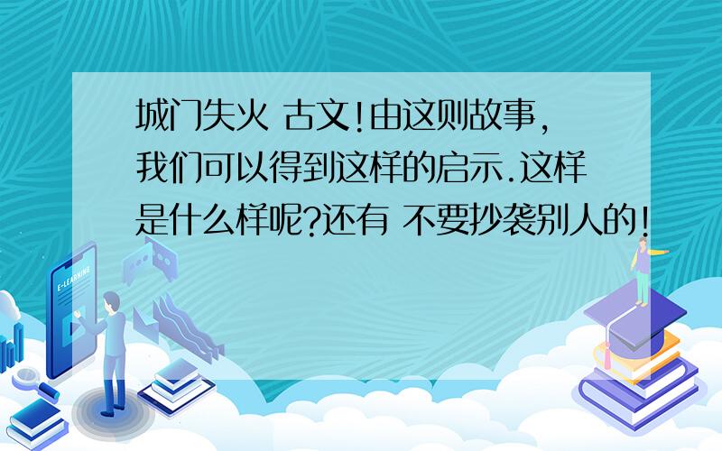 城门失火 古文!由这则故事,我们可以得到这样的启示.这样是什么样呢?还有 不要抄袭别人的！