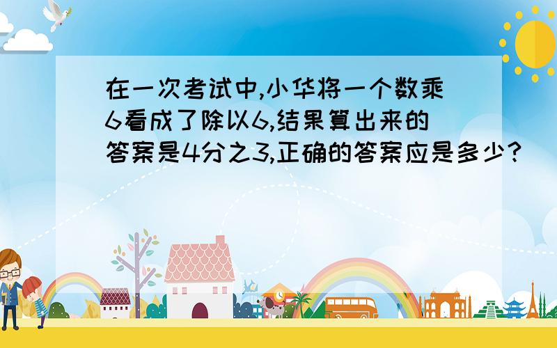 在一次考试中,小华将一个数乘6看成了除以6,结果算出来的答案是4分之3,正确的答案应是多少?