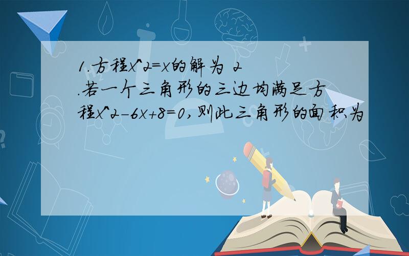 1.方程x^2=x的解为 2.若一个三角形的三边均满足方程x^2-6x+8=0,则此三角形的面积为