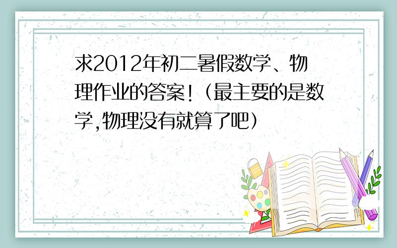 求2012年初二暑假数学、物理作业的答案!（最主要的是数学,物理没有就算了吧）