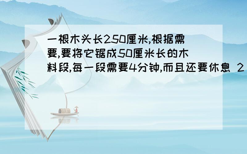 一根木头长250厘米,根据需要,要将它锯成50厘米长的木料段,每一段需要4分钟,而且还要休息 2