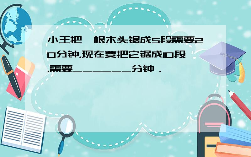 小王把一根木头锯成5段需要20分钟，现在要把它锯成10段，需要______分钟．