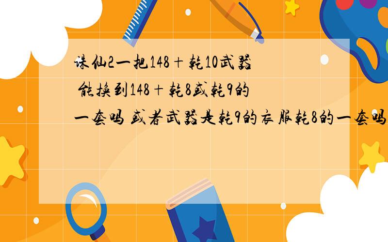 诛仙2一把148+乾10武器 能换到148+乾8或乾9的一套吗 或者武器是乾9的衣服乾8的一套吗