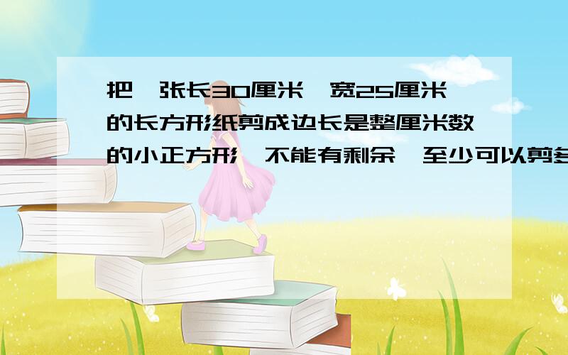 把一张长30厘米,宽25厘米的长方形纸剪成边长是整厘米数的小正方形,不能有剩余,至少可以剪多少个小正方形?