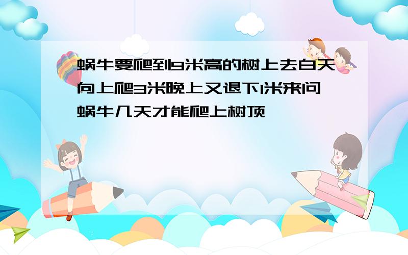 蜗牛要爬到9米高的树上去白天向上爬3米晚上又退下1米来问蜗牛几天才能爬上树顶