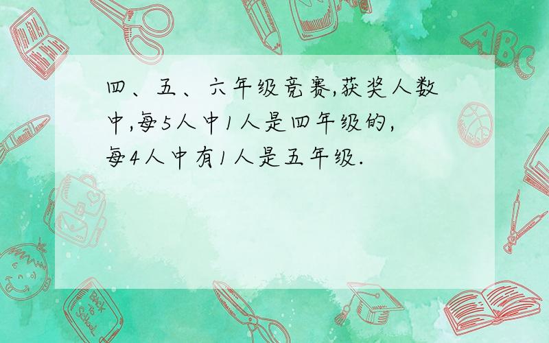 四、五、六年级竞赛,获奖人数中,每5人中1人是四年级的,每4人中有1人是五年级.