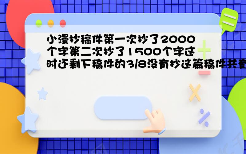 小漫抄稿件第一次抄了2000个字第二次抄了1500个字这时还剩下稿件的3/8没有抄这篇稿件共有多少个字?