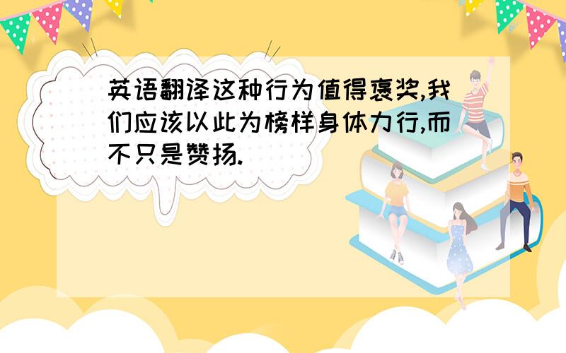 英语翻译这种行为值得褒奖,我们应该以此为榜样身体力行,而不只是赞扬.