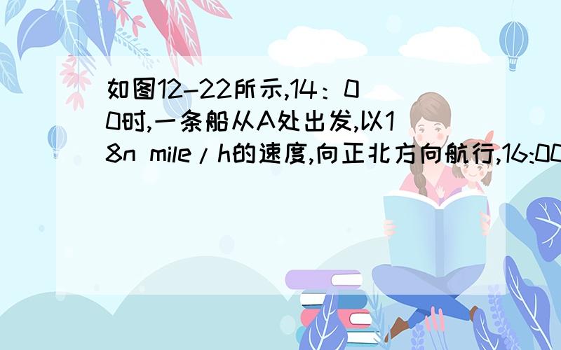 如图12-22所示,14：00时,一条船从A处出发,以18n mile/h的速度,向正北方向航行,16:00时,轮船到达