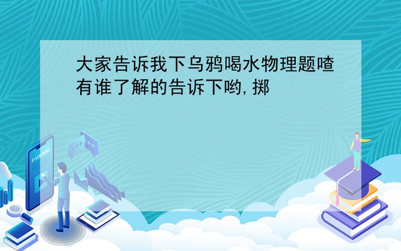 大家告诉我下乌鸦喝水物理题喳有谁了解的告诉下哟,掷