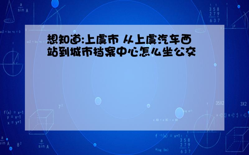 想知道:上虞市 从上虞汽车西站到城市档案中心怎么坐公交