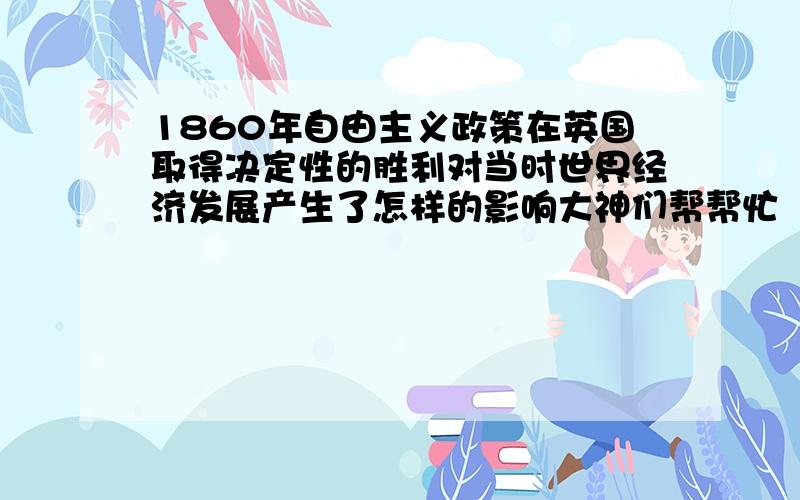 1860年自由主义政策在英国取得决定性的胜利对当时世界经济发展产生了怎样的影响大神们帮帮忙