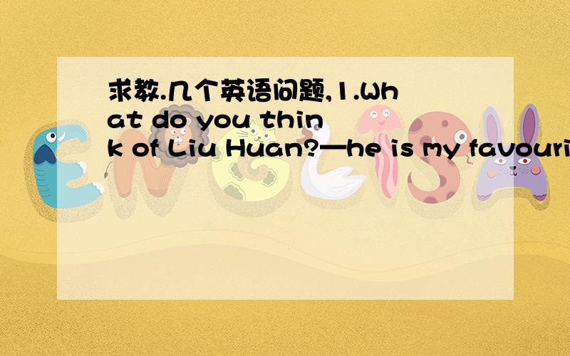 求教.几个英语问题,1.What do you think of Liu Huan?—he is my favourit