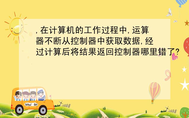 ,在计算机的工作过程中,运算器不断从控制器中获取数据,经过计算后将结果返回控制器哪里错了?