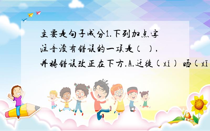 主要是句子成分1．下列加点字注音没有错误的一项是（ ）,并将错误改正在下方.A．迁徙(xǐ) 哂(xī)笑 媲(pì)美