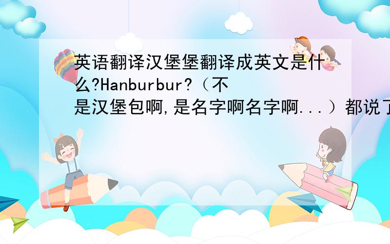 英语翻译汉堡堡翻译成英文是什么?Hanburbur?（不是汉堡包啊,是名字啊名字啊...）都说了不是汉堡包，Hambur