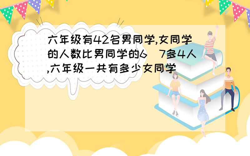 六年级有42名男同学,女同学的人数比男同学的6|7多4人,六年级一共有多少女同学